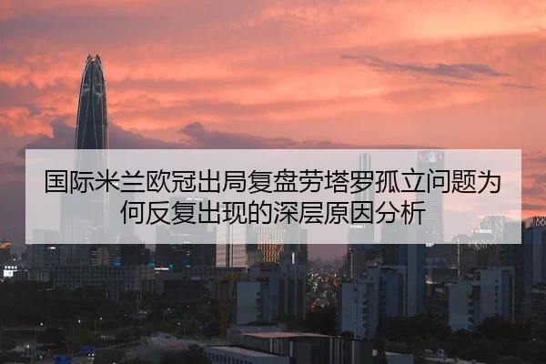 国际米兰欧冠出局复盘劳塔罗孤立问题为何反复出现的深层原因分析