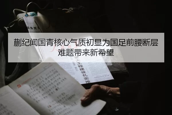 蒯纪闻国青核心气质初显为国足前腰断层难题带来新希望