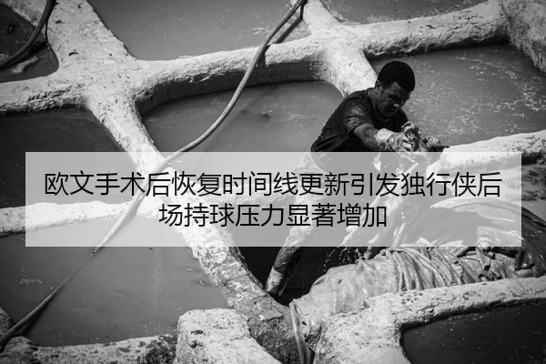 欧文手术后恢复时间线更新引发独行侠后场持球压力显著增加