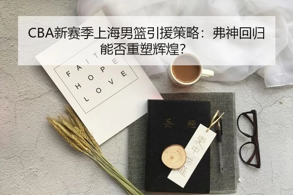 CBA新赛季上海男篮引援策略：弗神回归能否重塑辉煌？