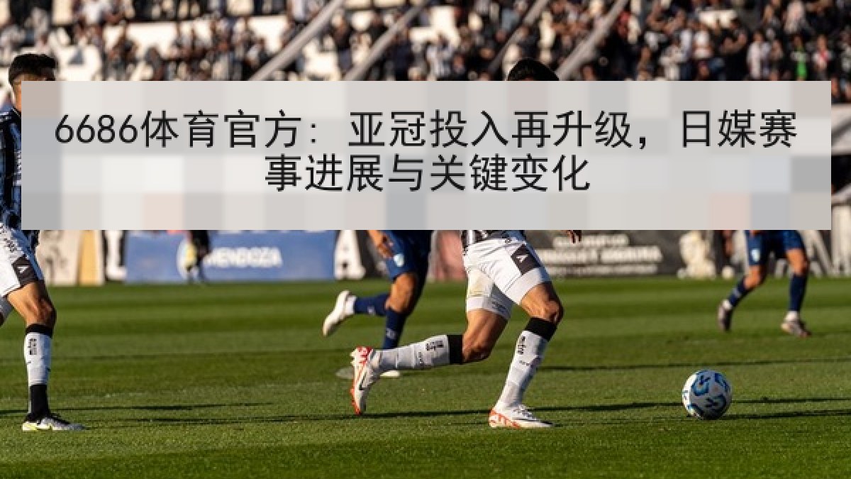 6686体育官方: 亚冠投入再升级，日媒赛事进展与关键变化
