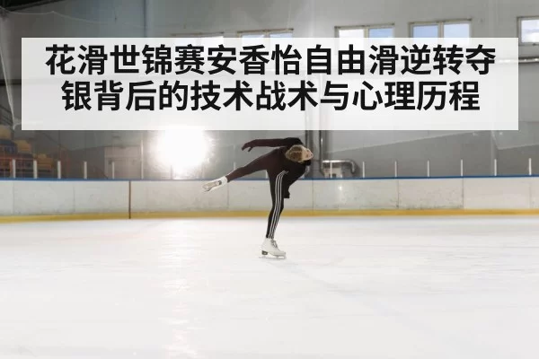 花滑世锦赛安香怡自由滑逆转夺银背后的技术战术与心理历程