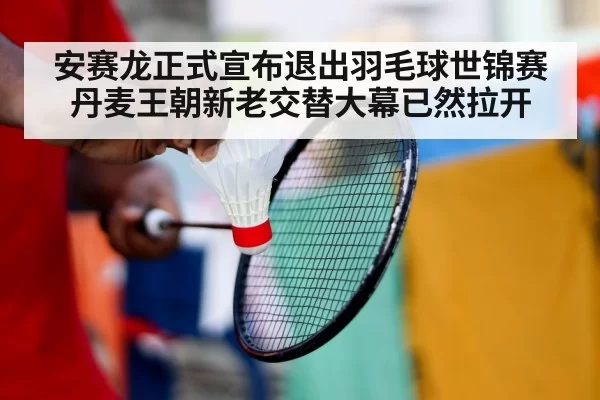 安赛龙正式宣布退出羽毛球世锦赛 丹麦王朝新老交替大幕已然拉开