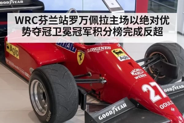 WRC芬兰站罗万佩拉主场以绝对优势夺冠卫冕冠军积分榜完成反超